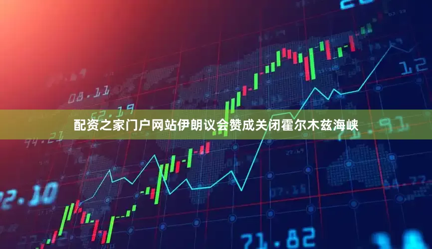 配资之家门户网站伊朗议会赞成关闭霍尔木兹海峡
