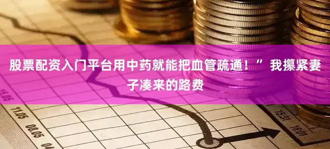 股票配资入门平台用中药就能把血管疏通！” 我攥紧妻子凑来的路费