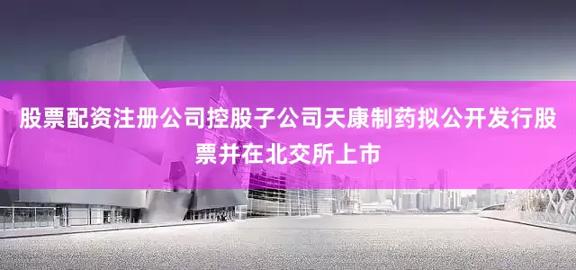股票配资注册公司控股子公司天康制药拟公开发行股票并在北交所上市