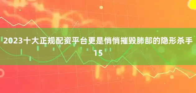 2023十大正规配资平台更是悄悄摧毁肺部的隐形杀手15