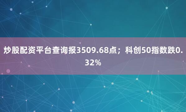 炒股配资平台查询报3509.68点；科创50指数跌0.32%