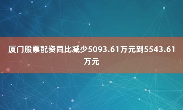 厦门股票配资同比减少5093.61万元到5543.61万元