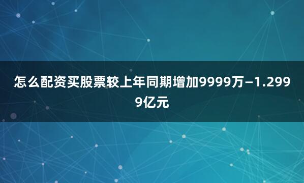 怎么配资买股票较上年同期增加9999万—1.2999亿元