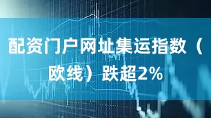 配资门户网址集运指数（欧线）跌超2%