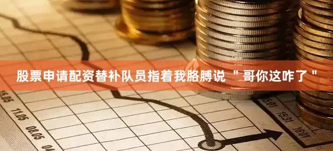 股票申请配资替补队员指着我胳膊说 "哥你这咋了"