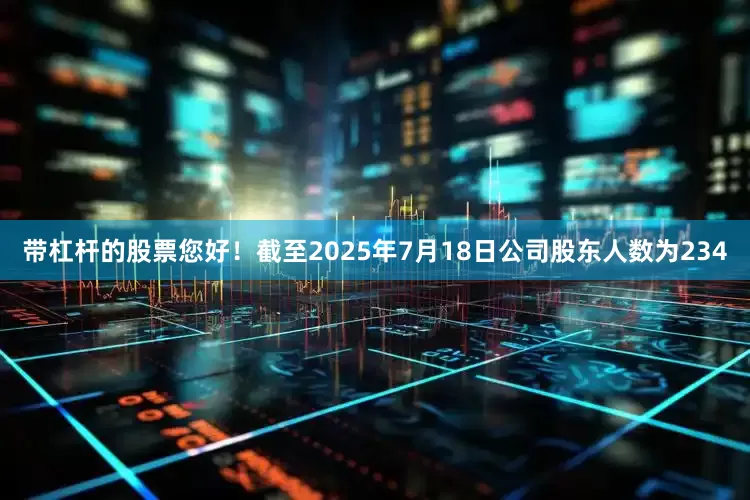 带杠杆的股票您好！截至2025年7月18日公司股东人数为234