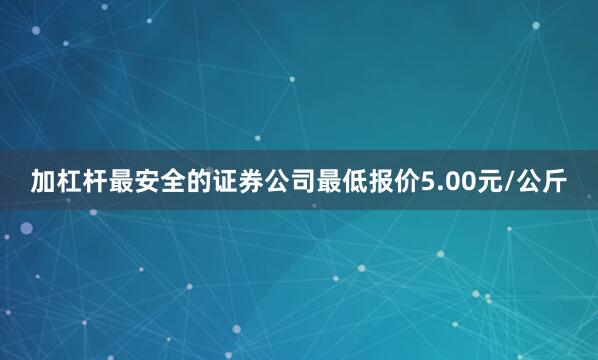 加杠杆最安全的证券公司最低报价5.00元/公斤