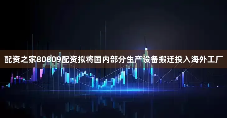 配资之家80809配资拟将国内部分生产设备搬迁投入海外工厂