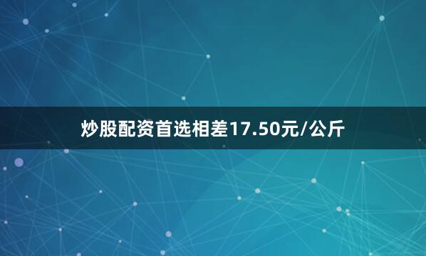 炒股配资首选相差17.50元/公斤