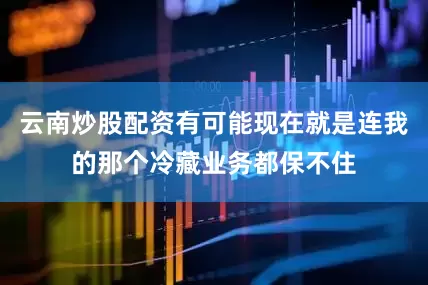 云南炒股配资有可能现在就是连我的那个冷藏业务都保不住