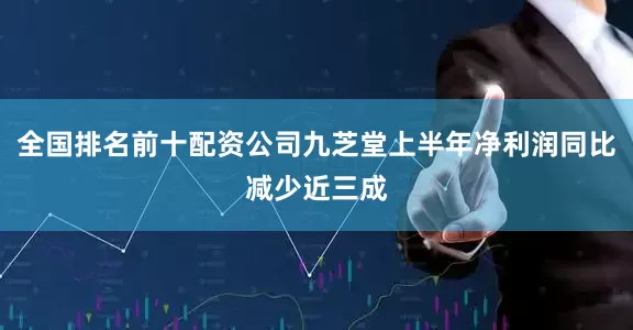 全国排名前十配资公司九芝堂上半年净利润同比减少近三成