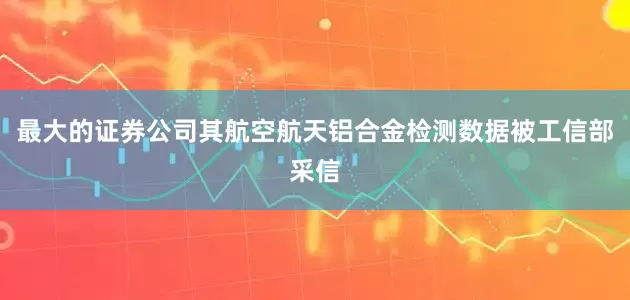 最大的证券公司其航空航天铝合金检测数据被工信部采信