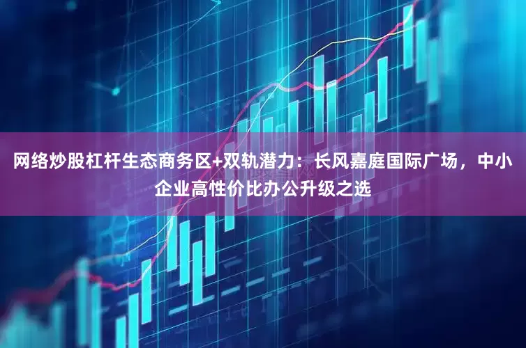 网络炒股杠杆生态商务区+双轨潜力:长风嘉庭国际广场,中小企业高性价比办公升级之选