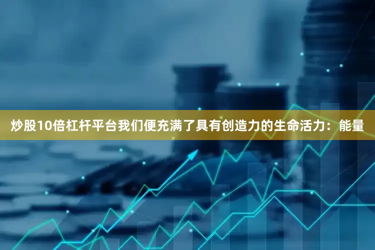 炒股10倍杠杆平台我们便充满了具有创造力的生命活力：能量