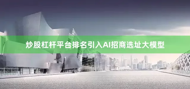 炒股杠杆平台排名引入AI招商选址大模型