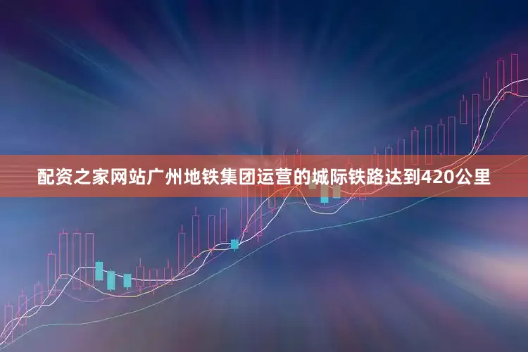 配资之家网站广州地铁集团运营的城际铁路达到420公里