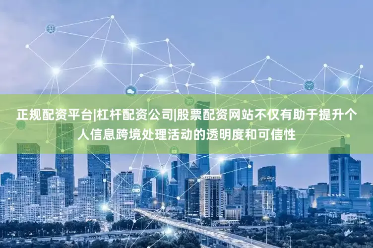 正规配资平台|杠杆配资公司|股票配资网站不仅有助于提升个人信息跨境处理活动的透明度和可信性