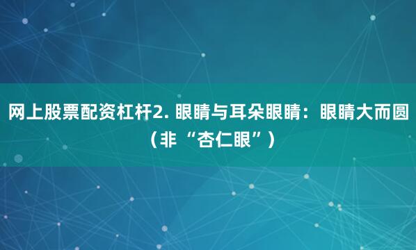 网上股票配资杠杆2. 眼睛与耳朵眼睛：眼睛大而圆（非 “杏仁眼”）