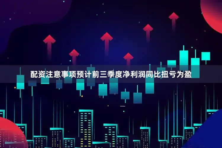 配资注意事项预计前三季度净利润同比扭亏为盈