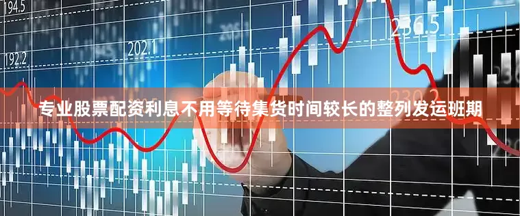 专业股票配资利息不用等待集货时间较长的整列发运班期