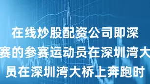 在线炒股配资公司即深港马拉松赛的参赛运动员在深圳湾大桥上奔跑时